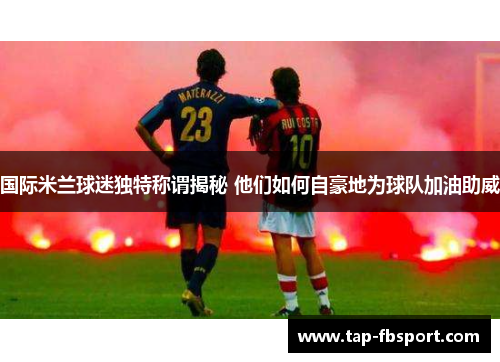 国际米兰球迷独特称谓揭秘 他们如何自豪地为球队加油助威