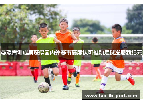 曼联青训成果获得国内外赛事高度认可推动足球发展新纪元 曼联青训成果获得国内外赛事高度认可推动足球发展新纪元