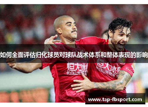 如何全面评估归化球员对球队战术体系和整体表现的影响