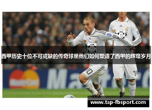西甲历史十位不可或缺的传奇球星他们如何塑造了西甲的辉煌岁月 西甲历史十位不可或缺的传奇球星他们如何塑造了西甲的辉煌岁月